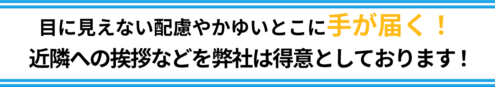 目に見えない配慮やかゆいとこに手が届く！近隣への挨拶などを弊社は得意としております！