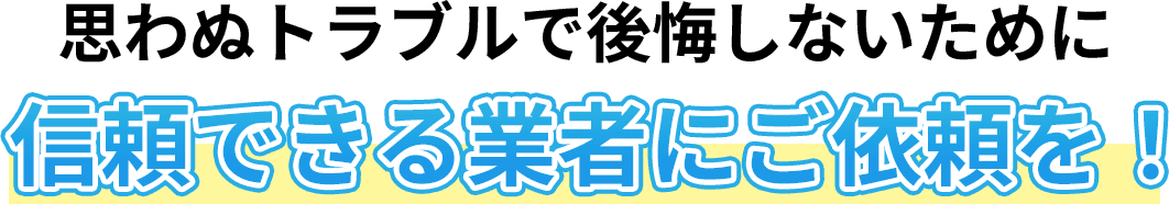 思わぬトラブルで後悔しないために 信頼できる業者にご依頼を！